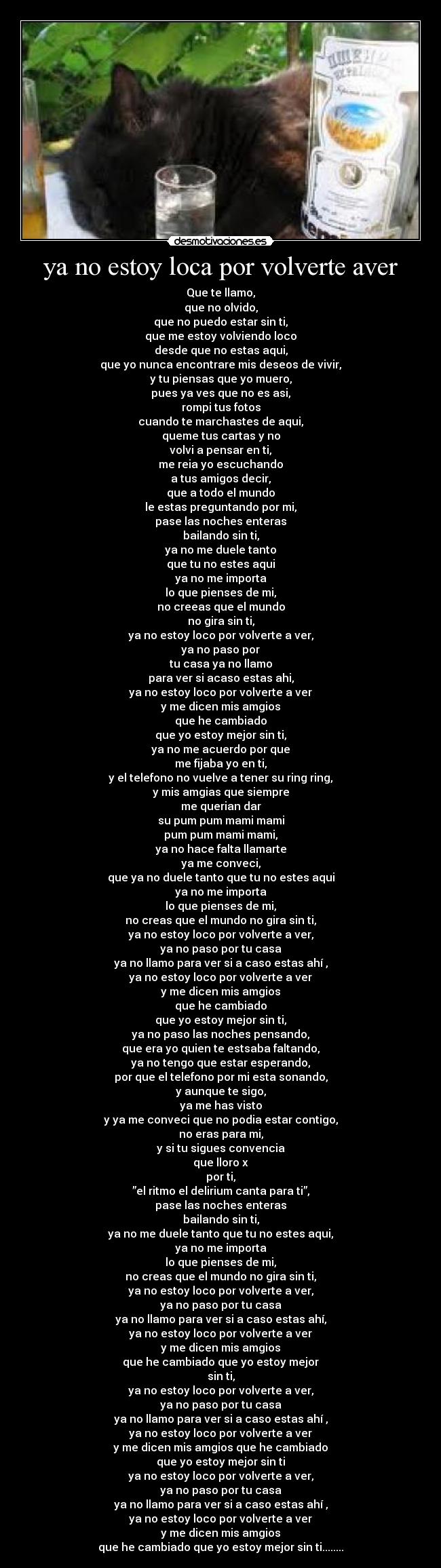 ya no estoy loca por volverte aver - Que te llamo,
que no olvido,
que no puedo estar sin ti,
que me estoy volviendo loco
desde que no estas aqui,
que yo nunca encontrare mis deseos de vivir,
y tu piensas que yo muero,
pues ya ves que no es asi,
rompi tus fotos
cuando te marchastes de aqui,
queme tus cartas y no
volvi a pensar en ti,
me reia yo escuchando
a tus amigos decir,
que a todo el mundo
le estas preguntando por mi,
pase las noches enteras
bailando sin ti,
ya no me duele tanto
que tu no estes aqui
ya no me importa
lo que pienses de mi,
no creeas que el mundo
no gira sin ti,
ya no estoy loco por volverte a ver,
ya no paso por
tu casa ya no llamo
para ver si acaso estas ahi,
ya no estoy loco por volverte a ver
y me dicen mis amgios
que he cambiado
que yo estoy mejor sin ti,
ya no me acuerdo por que
me fijaba yo en ti,
y el telefono no vuelve a tener su ring ring,
y mis amgias que siempre
me querian dar
su pum pum mami mami
pum pum mami mami,
ya no hace falta llamarte
ya me conveci,
que ya no duele tanto que tu no estes aqui
ya no me importa
lo que pienses de mi,
no creas que el mundo no gira sin ti,
ya no estoy loco por volverte a ver,
ya no paso por tu casa
ya no llamo para ver si a caso estas ahí ,
ya no estoy loco por volverte a ver
y me dicen mis amgios
que he cambiado
que yo estoy mejor sin ti,
ya no paso las noches pensando,
que era yo quien te estsaba faltando,
ya no tengo que estar esperando,
por que el telefono por mi esta sonando,
y aunque te sigo,
ya me has visto
y ya me conveci que no podia estar contigo,
no eras para mi,
y si tu sigues convencia
que lloro x
por ti,
”el ritmo el delirium canta para ti”,
pase las noches enteras
bailando sin ti,
ya no me duele tanto que tu no estes aqui,
ya no me importa
lo que pienses de mi,
no creas que el mundo no gira sin ti,
ya no estoy loco por volverte a ver,
ya no paso por tu casa
ya no llamo para ver si a caso estas ahí,
ya no estoy loco por volverte a ver
y me dicen mis amgios
que he cambiado que yo estoy mejor
sin ti,
ya no estoy loco por volverte a ver,
ya no paso por tu casa
ya no llamo para ver si a caso estas ahí ,
ya no estoy loco por volverte a ver
y me dicen mis amgios que he cambiado
que yo estoy mejor sin ti
ya no estoy loco por volverte a ver,
ya no paso por tu casa
ya no llamo para ver si a caso estas ahí ,
ya no estoy loco por volverte a ver
y me dicen mis amgios
que he cambiado que yo estoy mejor sin ti........