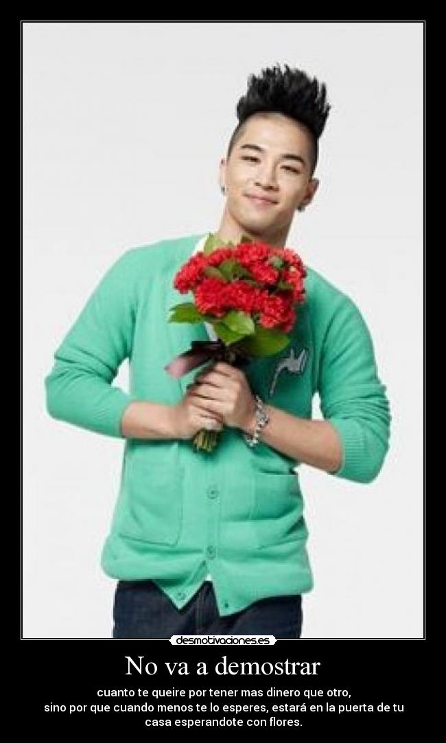No va a demostrar - cuanto te queire por tener mas dinero que otro,
sino por que cuando menos te lo esperes, estará en la puerta de tu
casa esperandote con flores.