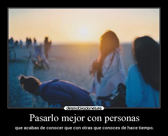 Pasarlo mejor con personas - que acabas de conocer que con otras que conoces de hace tiempo.