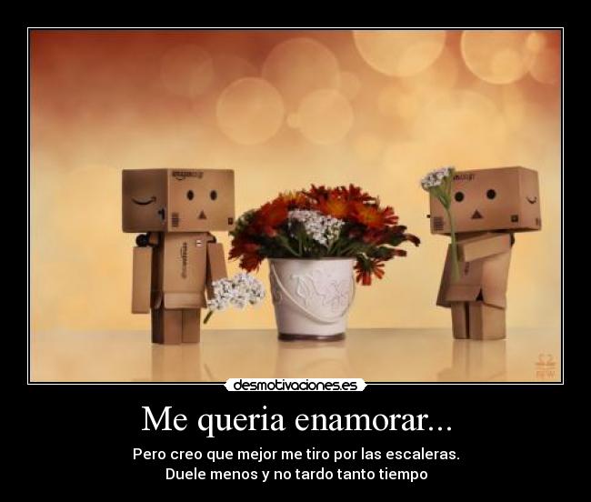 Me queria enamorar... - Pero creo que mejor me tiro por las escaleras.
Duele menos y no tardo tanto tiempo