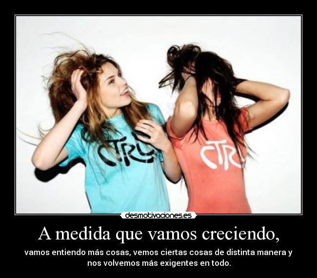A medida que vamos creciendo, - vamos entiendo más cosas, vemos ciertas cosas de distinta manera y
nos volvemos más exigentes en todo.