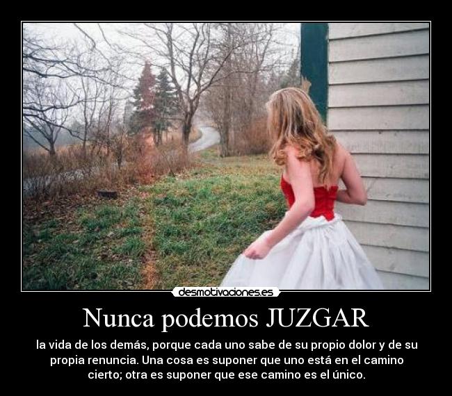 Nunca podemos JUZGAR - la vida de los demás, porque cada uno sabe de su propio dolor y de su
propia renuncia. Una cosa es suponer que uno está en el camino
cierto; otra es suponer que ese camino es el único.