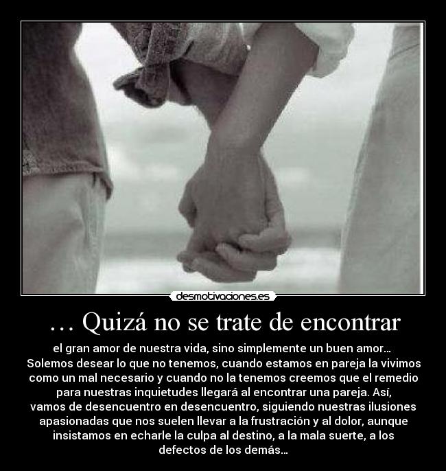 … Quizá no se trate de encontrar - el gran amor de nuestra vida, sino simplemente un buen amor… 
Solemos desear lo que no tenemos, cuando estamos en pareja la vivimos
como un mal necesario y cuando no la tenemos creemos que el remedio
para nuestras inquietudes llegará al encontrar una pareja. Así,
vamos de desencuentro en desencuentro, siguiendo nuestras ilusiones
apasionadas que nos suelen llevar a la frustración y al dolor, aunque
insistamos en echarle la culpa al destino, a la mala suerte, a los
defectos de los demás…