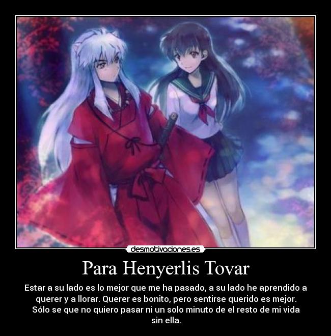 Para Henyerlis Tovar - Estar a su lado es lo mejor que me ha pasado, a su lado he aprendido a
querer y a llorar. Querer es bonito, pero sentirse querido es mejor.
Sólo se que no quiero pasar ni un solo minuto de el resto de mi vida
sin ella.