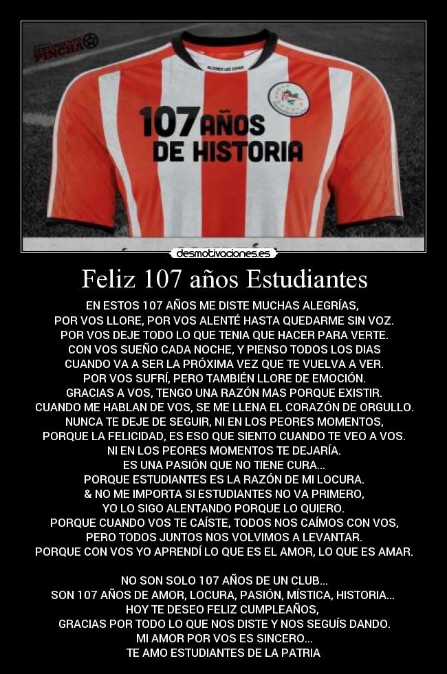 Feliz 107 años Estudiantes - EN ESTOS 107 AÑOS ME DISTE MUCHAS ALEGRÍAS,
POR VOS LLORE, POR VOS ALENTÉ HASTA QUEDARME SIN VOZ.
POR VOS DEJE TODO LO QUE TENIA QUE HACER PARA VERTE.
CON VOS SUEÑO CADA NOCHE, Y PIENSO TODOS LOS DIAS
CUANDO VA A SER LA PRÓXIMA VEZ QUE TE VUELVA A VER.
POR VOS SUFRÍ, PERO TAMBIÉN LLORE DE EMOCIÓN.
GRACIAS A VOS, TENGO UNA RAZÓN MAS PORQUE EXISTIR.
CUANDO ME HABLAN DE VOS, SE ME LLENA EL CORAZÓN DE ORGULLO.
NUNCA TE DEJE DE SEGUIR, NI EN LOS PEORES MOMENTOS,
PORQUE LA FELICIDAD, ES ESO QUE SIENTO CUANDO TE VEO A VOS.
NI EN LOS PEORES MOMENTOS TE DEJARÍA.
ES UNA PASIÓN QUE NO TIENE CURA...
PORQUE ESTUDIANTES ES LA RAZÓN DE MI LOCURA.
& NO ME IMPORTA SI ESTUDIANTES NO VA PRIMERO,
YO LO SIGO ALENTANDO PORQUE LO QUIERO.
PORQUE CUANDO VOS TE CAÍSTE, TODOS NOS CAÍMOS CON VOS,
PERO TODOS JUNTOS NOS VOLVIMOS A LEVANTAR.
PORQUE CON VOS YO APRENDÍ LO QUE ES EL AMOR, LO QUE ES AMAR.
NO SON SOLO 107 AÑOS DE UN CLUB...
SON 107 AÑOS DE AMOR, LOCURA, PASIÓN, MÍSTICA, HISTORIA...
HOY TE DESEO FELIZ CUMPLEAÑOS,
GRACIAS POR TODO LO QUE NOS DISTE Y NOS SEGUÍS DANDO.
MI AMOR POR VOS ES SINCERO...
TE AMO ESTUDIANTES DE LA PATRIA