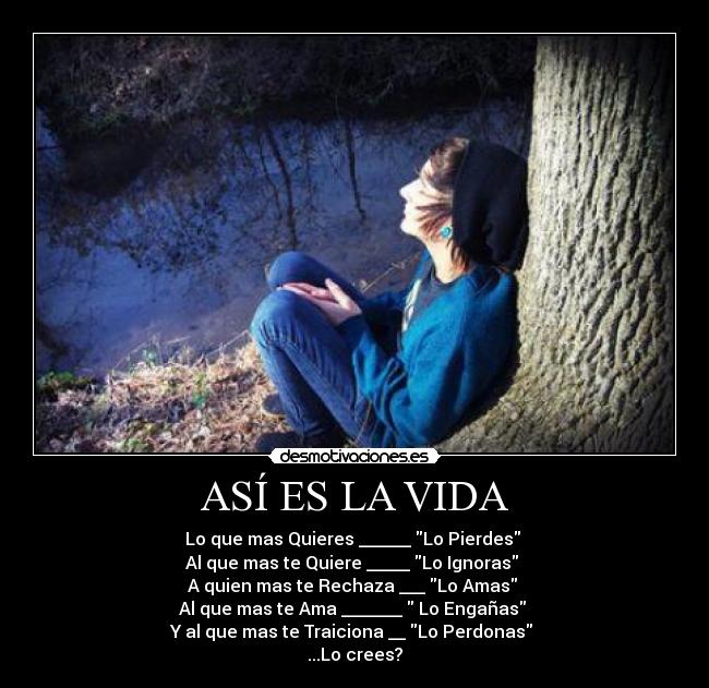ASÍ ES LA VIDA - Lo que mas Quieres ______ Lo Pierdes 
Al que mas te Quiere _____ Lo Ignoras 
A quien mas te Rechaza ___ Lo Amas 
Al que mas te Ama _______  Lo Engañas 
Y al que mas te Traiciona __ Lo Perdonas 
...Lo crees?