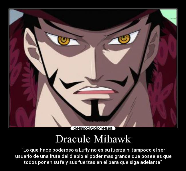 Dracule Mihawk - Lo que hace poderoso a Luffy no es su fuerza ni tampoco el ser
usuario de una fruta del diablo el poder mas grande que posee es que
todos ponen su fe y sus fuerzas en el para que siga adelante