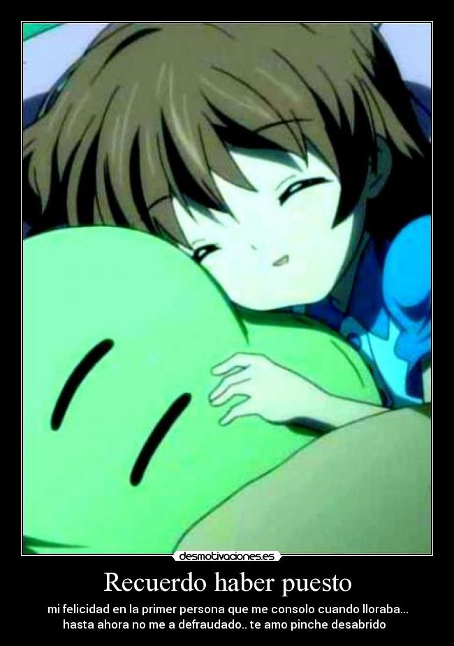 Recuerdo haber puesto - mi felicidad en la primer persona que me consolo cuando lloraba...
hasta ahora no me a defraudado.. te amo pinche desabrido ♥