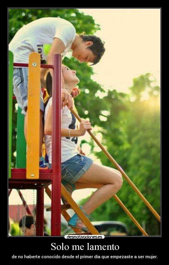 Solo me lamento - de no haberte conocido desde el primer día que empezaste a ser mujer.