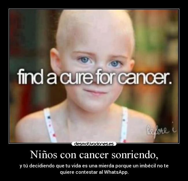 Niños con cancer sonriendo, - y tú decidiendo que tu vida es una mierda porque un imbécil no te
quiere contestar al WhatsApp.