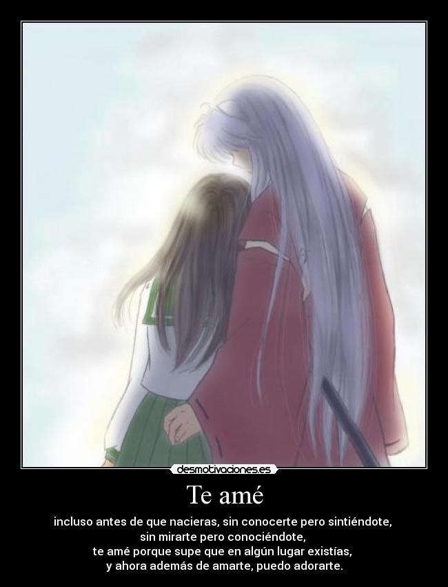 Te amé - incluso antes de que nacieras, sin conocerte pero sintiéndote,
sin mirarte pero conociéndote,
te amé porque supe que en algún lugar existías,
y ahora además de amarte, puedo adorarte.