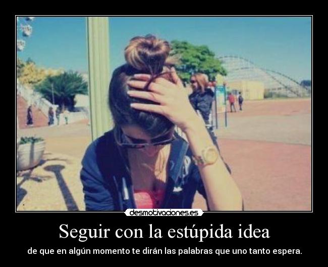 Seguir con la estúpida idea - de que en algún momento te dirán las palabras que uno tanto espera.
