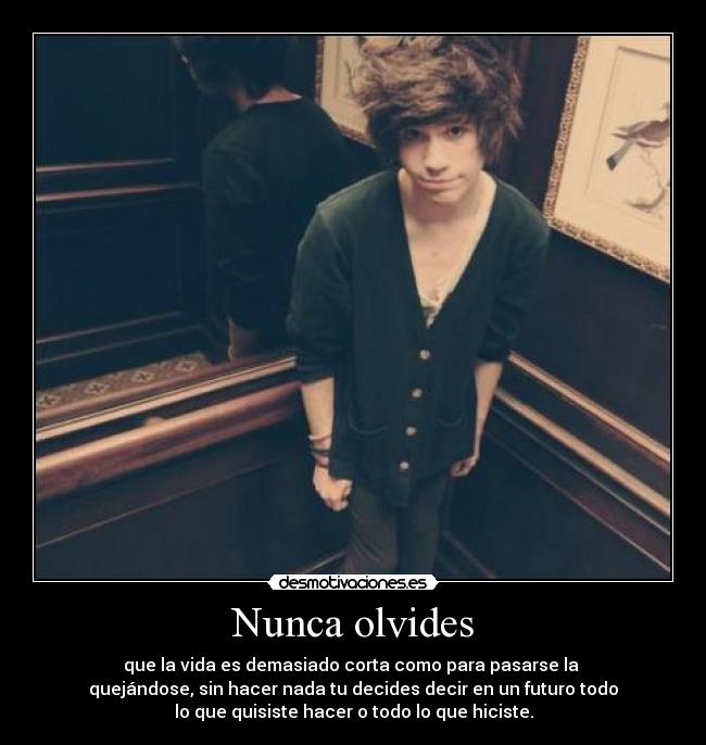 Nunca olvides - que la vida es demasiado corta como para pasarse la
quejándose, sin hacer nada tu decides decir en un futuro todo
lo que quisiste hacer o todo lo que hiciste.