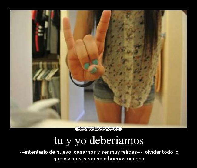 tu y yo deberiamos - ---intentarlo de nuevo, casarnos y ser muy felices--- olvidar todo lo
que vivimos y ser solo buenos amigos