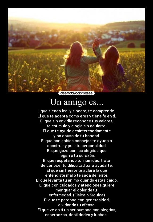 Un amigo es... - l que siendo leal y sincero, te comprende.
El que te acepta como eres y tiene fe en ti.
El que sin envidia reconoce tus valores,
te estimula y elogia sin adularte.
El que te ayuda desinteresadamente
y no abusa de tu bondad.
El que con sabios consejos te ayuda a
construir y pulir tu personalidad.
El que goza con las alegrías que
llegan a tu corazón.
El que respetando tu intimidad, trata
de conocer tu dificultad para ayudarte.
El que sin herirte te aclara lo que
entendiste mal o te saca del error.
El que levanta tu animo cuando estas caído.
El que con cuidados y atenciones quiere
menguar el dolor de tu 
enfermedad. (Física o Síquica)
El que te perdona con generosidad,
olvidando tu ofensa.
El que ve en ti un ser humano con alegrías,
esperanzas, debilidades y luchas..