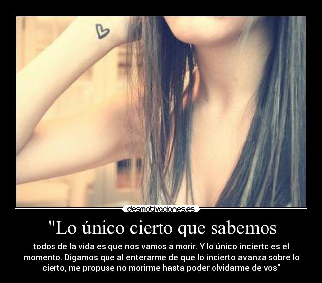 Lo único cierto que sabemos - todos de la vida es que nos vamos a morir. Y lo único incierto es el
momento. Digamos que al enterarme de que lo incierto avanza sobre lo
cierto, me propuse no morirme hasta poder olvidarme de vos