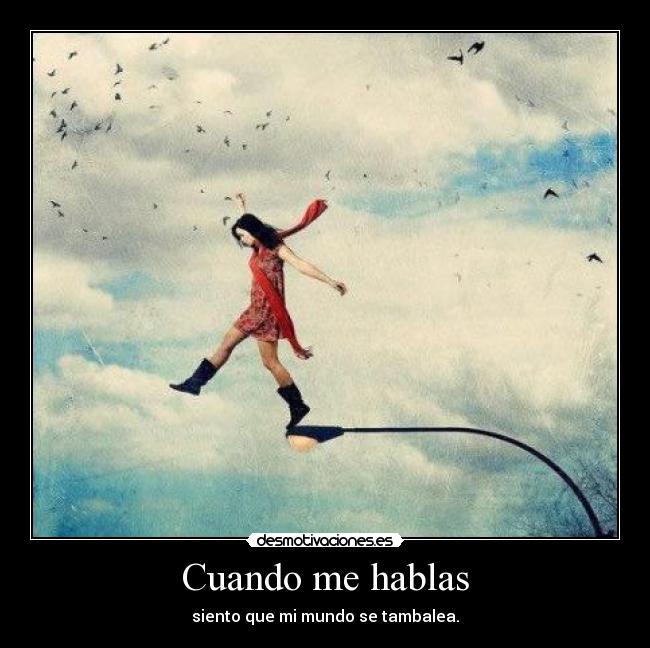 Cuando me hablas - siento que mi mundo se tambalea.