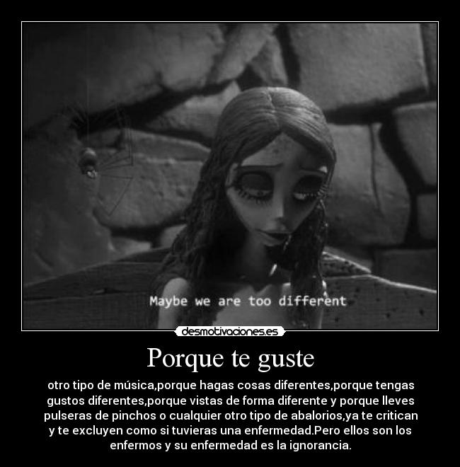 Porque te guste - otro tipo de música,porque hagas cosas diferentes,porque tengas
gustos diferentes,porque vistas de forma diferente y porque lleves
pulseras de pinchos o cualquier otro tipo de abalorios,ya te critican
y te excluyen como si tuvieras una enfermedad.Pero ellos son los
enfermos y su enfermedad es la ignorancia.