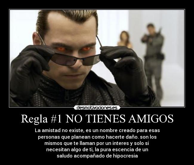 Regla #1 NO TIENES AMIGOS - La amistad no existe, es un nombre creado para esas
personas que planean como hacerte daño. son los
mismos que te llaman por un interes y solo si 
necesitan algo de ti, la pura escencia de un
saludo acompañado de hipocresia