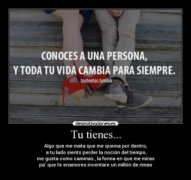 Tu tienes... - Algo que me mata que me quema por dentro,
 a tu lado siento perder la noción del tiempo,
me gusta como caminas , la forma en que me miras
 pa que te enamores inventare un millón de rimas 
♥