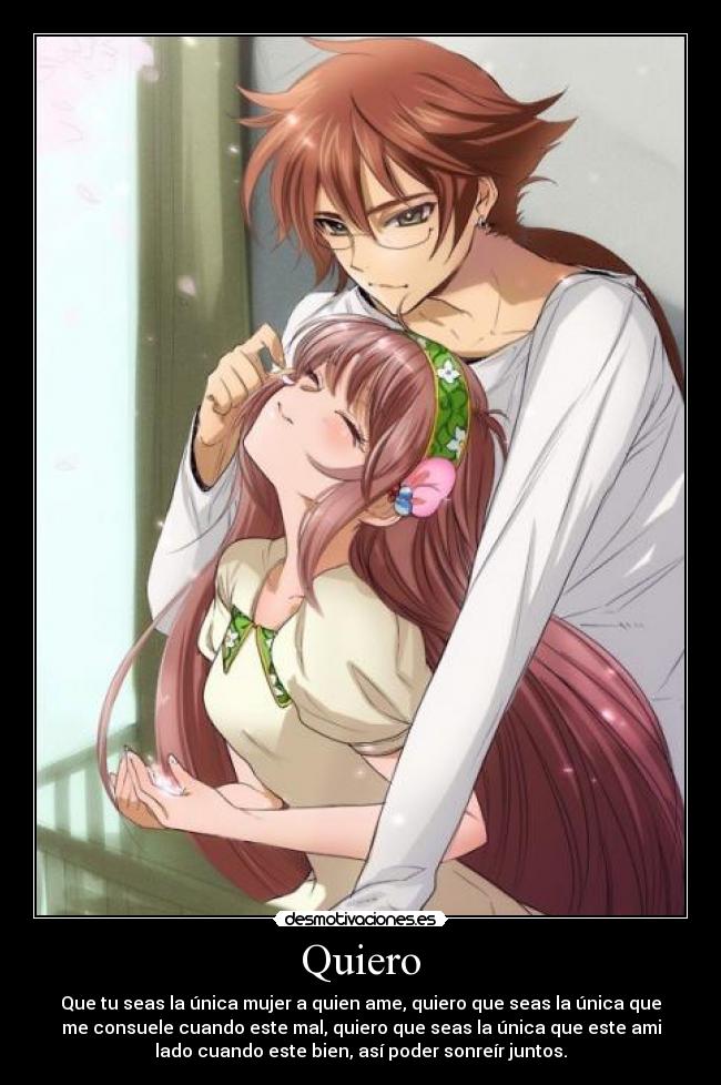 Quiero - Que tu seas la única mujer a quien ame, quiero que seas la única que
me consuele cuando este mal, quiero que seas la única que este ami
lado cuando este bien, así poder sonreír juntos.