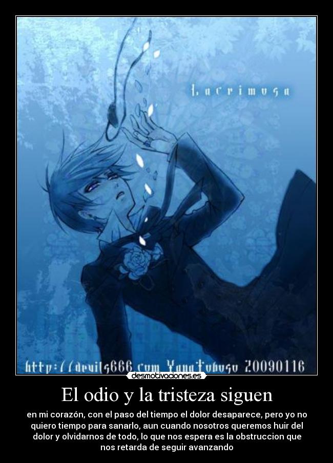 El odio y la tristeza siguen - en mi corazón, con el paso del tiempo el dolor desaparece, pero yo no
quiero tiempo para sanarlo, aun cuando nosotros queremos huir del
dolor y olvidarnos de todo, lo que nos espera es la obstruccion que
nos retarda de seguir avanzando