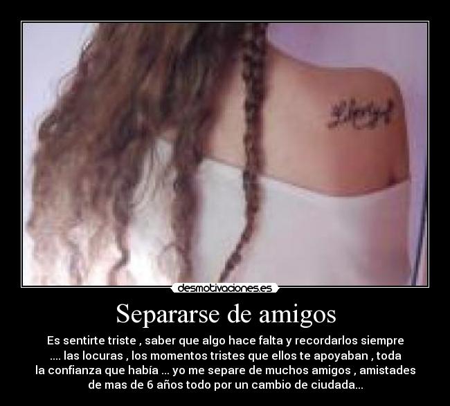 Separarse de amigos - Es sentirte triste , saber que algo hace falta y recordarlos siempre
.... las locuras , los momentos tristes que ellos te apoyaban , toda
la confianza que había ... yo me separe de muchos amigos , amistades
de mas de 6 años todo por un cambio de ciudada...