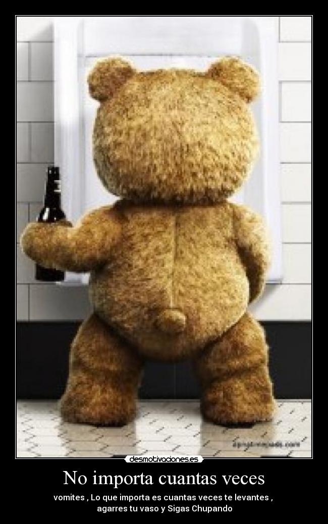 No importa cuantas veces - vomites , Lo que importa es cuantas veces te levantes ,
agarres tu vaso y Sigas Chupando