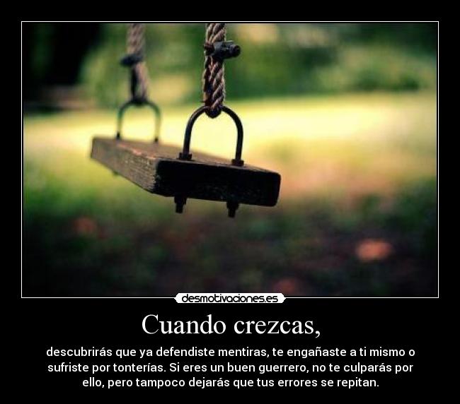 Cuando crezcas, - descubrirás que ya defendiste mentiras, te engañaste a ti mismo o
sufriste por tonterías. Si eres un buen guerrero, no te culparás por
ello, pero tampoco dejarás que tus errores se repitan.