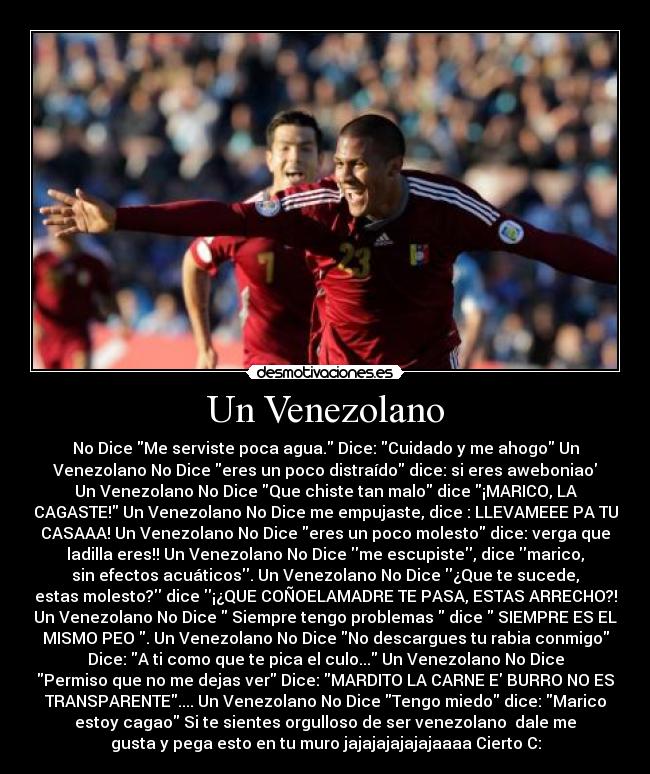Un Venezolano - No Dice Me serviste poca agua. Dice: Cuidado y me ahogo Un
Venezolano No Dice eres un poco distraído dice: si eres aweboniao
Un Venezolano No Dice Que chiste tan malo dice ¡MARICO, LA
CAGASTE! Un Venezolano No Dice me empujaste, dice : LLEVAMEEE PA TU
CASAAA! Un Venezolano No Dice eres un poco molesto dice: verga que
ladilla eres!! Un Venezolano No Dice me escupiste, dice marico,
sin efectos acuáticos. Un Venezolano No Dice ¿Que te sucede,
estas molesto? dice ¡¿QUE COÑOELAMADRE TE PASA, ESTAS ARRECHO?!
Un Venezolano No Dice Siempre tengo problemas dice SIEMPRE ES EL
MISMO PEO . Un Venezolano No Dice No descargues tu rabia conmigo
Dice: A ti como que te pica el culo... Un Venezolano No Dice
Permiso que no me dejas ver Dice: MARDITO LA CARNE E BURRO NO ES
TRANSPARENTE.... Un Venezolano No Dice Tengo miedo dice: Marico
estoy cagao Si te sientes orgulloso de ser venezolano♥ dale me
gusta y pega esto en tu muro jajajajajajajaaaa Cierto C: