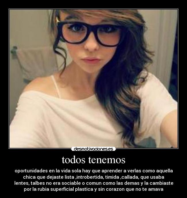 todos tenemos - oportunidades en la vida sola hay que aprender a verlas como aquella
chica que dejaste lista ,introbertida, timida ,callada, que usaba
lentes, talbes no era sociable o comun como las demas y la cambiaste
por la rubia superficial plastica y sin corazon que no te amava