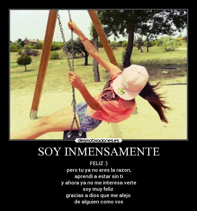 SOY INMENSAMENTE - FELIZ :)
pero tu ya no eres la razon,
aprendi a estar sin ti
y ahora ya no me interesa verte
soy muy feliz 
gracias a dios que me alejo 
de alguien como vos