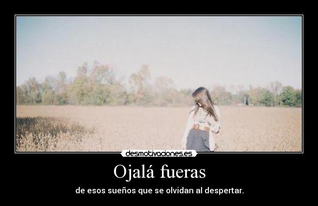 Ojalá fueras - de esos sueños que se olvidan al despertar.