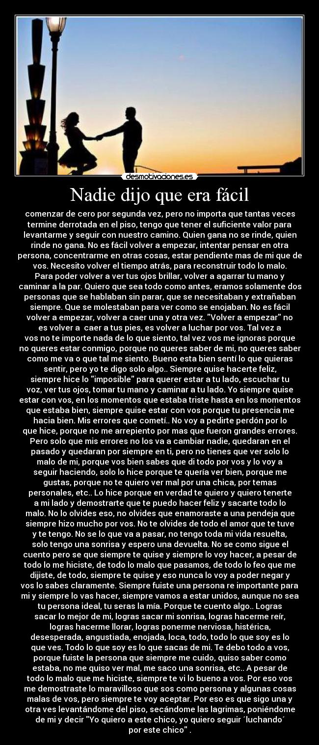 Nadie dijo que era fácil - comenzar de cero por segunda vez, pero no importa que tantas veces
termine derrotada en el piso, tengo que tener el suficiente valor para
levantarme y seguir con nuestro camino. Quien gana no se rinde, quien
rinde no gana. No es fácil volver a empezar, intentar pensar en otra
persona, concentrarme en otras cosas, estar pendiente mas de mi que de
vos. Necesito volver el tiempo atrás, para reconstruir todo lo malo.
Para poder volver a ver tus ojos brillar, volver a agarrar tu mano y
caminar a la par. Quiero que sea todo como antes, eramos solamente dos
personas que se hablaban sin parar, que se necesitaban y extrañaban
siempre. Que se molestaban para ver como se enojaban. No es fácil
volver a empezar, volver a caer una y otra vez. Volver a empezar no
es volver a caer a tus pies, es volver a luchar por vos. Tal vez a
vos no te importe nada de lo que siento, tal vez vos me ignoras porque
no queres estar conmigo, porque no queres saber de mi, no queres saber
como me va o que tal me siento. Bueno esta bien sentí lo que quieras
sentir, pero yo te digo solo algo.. Siempre quise hacerte feliz,
siempre hice lo imposible para querer estar a tu lado, escuchar tu
voz, ver tus ojos, tomar tu mano y caminar a tu lado. Yo siempre quise
estar con vos, en los momentos que estaba triste hasta en los momentos
que estaba bien, siempre quise estar con vos porque tu presencia me
hacia bien. Mis errores que cometí.. No voy a pedirte perdón por lo
que hice, porque no me arrepiento por mas que fueron grandes errores.
Pero solo que mis errores no los va a cambiar nadie, quedaran en el
pasado y quedaran por siempre en ti, pero no tienes que ver solo lo
malo de mi, porque vos bien sabes que di todo por vos y lo voy a
seguir haciendo, solo lo hice porque te quería ver bien, porque me
gustas, porque no te quiero ver mal por una chica, por temas
personales, etc.. Lo hice porque en verdad te quiero y quiero tenerte
a mi lado y demostrarte que te puedo hacer feliz y sacarte todo lo
malo. No lo olvides eso, no olvides que enamoraste a una pendeja que
siempre hizo mucho por vos. No te olvides de todo el amor que te tuve
y te tengo. No se lo que va a pasar, no tengo toda mi vida resuelta,
solo tengo una sonrisa y espero una devuelta. No se como sigue el
cuento pero se que siempre te quise y siempre lo voy hacer, a pesar de
todo lo me hiciste, de todo lo malo que pasamos, de todo lo feo que me
dijiste, de todo, siempre te quise y eso nunca lo voy a poder negar y
vos lo sabes claramente. Siempre fuiste una persona re importante para
mi y siempre lo vas hacer, siempre vamos a estar unidos, aunque no sea
tu persona ideal, tu seras la mía. Porque te cuento algo.. Logras
sacar lo mejor de mi, logras sacar mi sonrisa, logras hacerme reír,
logras hacerme llorar, logras ponerme nerviosa, histérica,
desesperada, angustiada, enojada, loca, todo, todo lo que soy es lo
que ves. Todo lo que soy es lo que sacas de mi. Te debo todo a vos,
porque fuiste la persona que siempre me cuido, quiso saber como
estaba, no me quiso ver mal, me saco una sonrisa, etc.. A pesar de
todo lo malo que me hiciste, siempre te vi lo bueno a vos. Por eso vos
me demostraste lo maravilloso que sos como persona y algunas cosas
malas de vos, pero siempre te voy aceptar. Por eso es que sigo una y
otra ves levantándome del piso, secándome las lagrimas, poniéndome
de mi y decir Yo quiero a este chico, yo quiero seguir ´luchando´
por este chico .