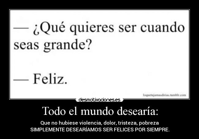 Todo el mundo desearía: - Que no hubiese violencia, dolor, tristeza, pobreza
SIMPLEMENTE DESEARÍAMOS SER FELICES POR SIEMPRE.