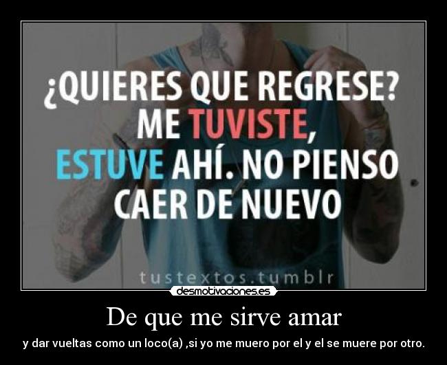 De que me sirve amar - y dar vueltas como un loco(a) ,si yo me muero por el y el se muere por otro.