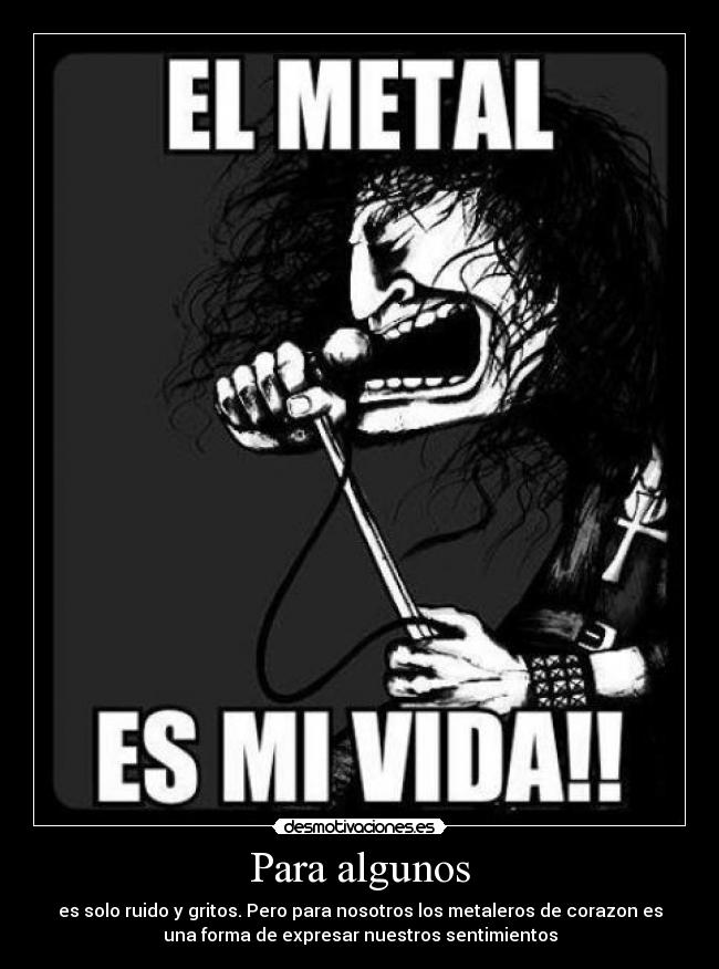 Para algunos - es solo ruido y gritos. Pero para nosotros los metaleros de corazon es
una forma de expresar nuestros sentimientos