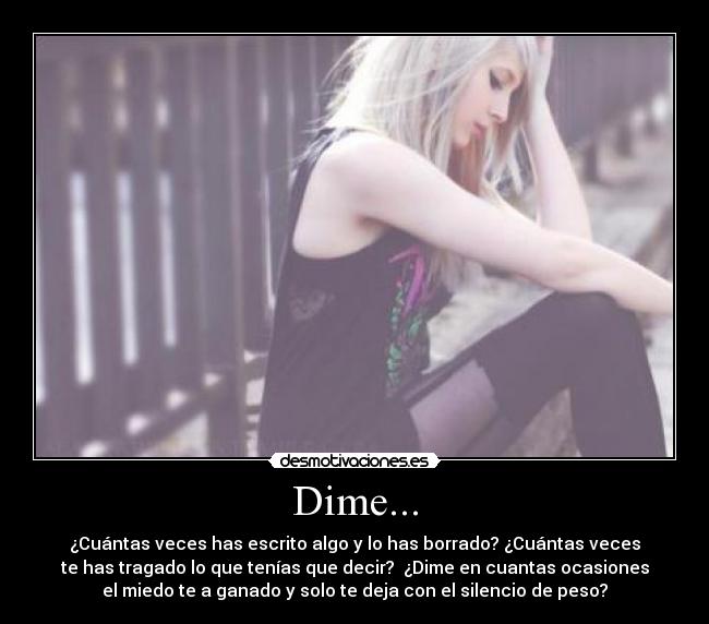 Dime... - ¿Cuántas veces has escrito algo y lo has borrado? ¿Cuántas veces
te has tragado lo que tenías que decir? ¿Dime en cuantas ocasiones
el miedo te a ganado y solo te deja con el silencio de peso?