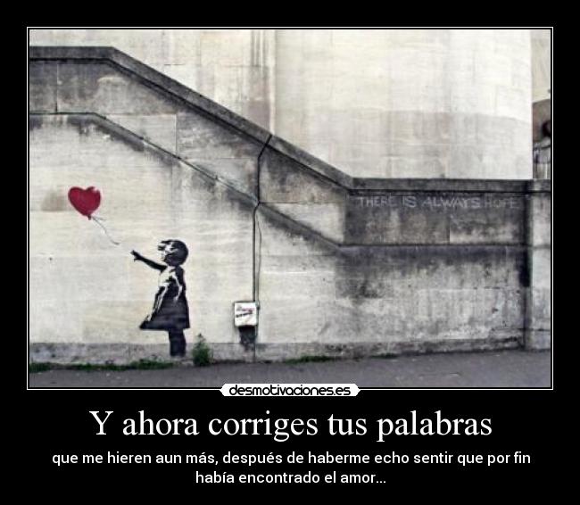 Y ahora corriges tus palabras - que me hieren aun más, después de haberme echo sentir que por fin
había encontrado el amor...