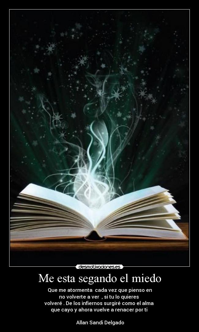 Me esta segando el miedo - Que me atormenta cada vez que pienso en
no volverte a ver , si tu lo quieres
volveré . De los infiernos surgiré como el alma
que cayo y ahora vuelve a renacer por ti
Allan Sandi Delgado