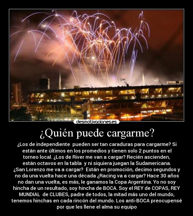 ¿Quién puede cargarme? - ¿Los de independiente pueden ser tan caraduras para cargarme? Si
están ante últimos en los promedios y tienen solo 2 puntos en el
torneo local. ¿Los de River me van a cargar? Recién ascienden,
están octavos en la tabla y ni siquiera juegan la Sudamericana.
¿San Lorenzo me va a cargar? Están en promoción, decimo segundos y
no da una vuelta hace una década ¿Racing va a cargar? Hace 30 años
no dan una vuelta, es más, le ganamos la Copa Argentina. Yo no soy
hincha de un resultado, soy hincha de BOCA. Soy el REY de COPAS, REY
MUNDIAL de CLUBES, padre de todos, la mitad más uno del mundo,
tenemos hinchas en cada rincón del mundo. Los anti-BOCA preocupensé
por que les llene el alma su equipo