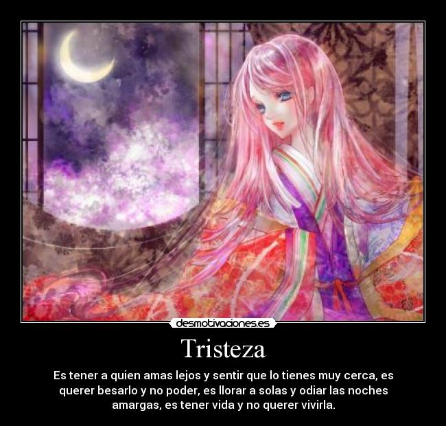 Tristeza - Es tener a quien amas lejos y sentir que lo tienes muy cerca, es
querer besarlo y no poder, es llorar a solas y odiar las noches
amargas, es tener vida y no querer vivirla.