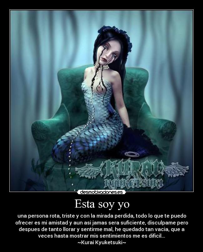 Esta soy yo - una persona rota, triste y con la mirada perdida, todo lo que te puedo
ofrecer es mi amistad y aun asi jamas sera suficiente, disculpame pero
despues de tanto llorar y sentirme mal, he quedado tan vacia, que a
veces hasta mostrar mis sentimientos me es dificil...
~Kurai Kyuketsuki~