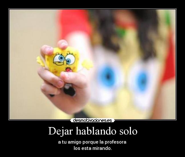 Dejar hablando solo - a tu amigo porque la profesora
los esta mirando.