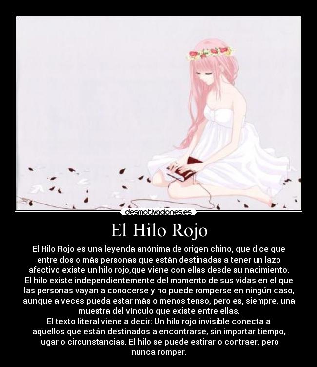 El Hilo Rojo - El Hilo Rojo es una leyenda anónima de origen chino, que dice que
entre dos o más personas que están destinadas a tener un lazo
afectivo existe un hilo rojo,que viene con ellas desde su nacimiento.
El hilo existe independientemente del momento de sus vidas en el que
las personas vayan a conocerse y no puede romperse en ningún caso,
aunque a veces pueda estar más o menos tenso, pero es, siempre, una
muestra del vínculo que existe entre ellas.
El texto literal viene a decir: Un hilo rojo invisible conecta a
aquellos que están destinados a encontrarse, sin importar tiempo,
lugar o circunstancias. El hilo se puede estirar o contraer, pero
nunca romper.