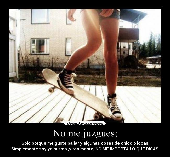 No me juzgues; - Solo porque me guste bailar y algunas cosas de chico o locas.
Simplemente soy yo misma ,y realmente; NO ME IMPORTA LO QUE DIGAS