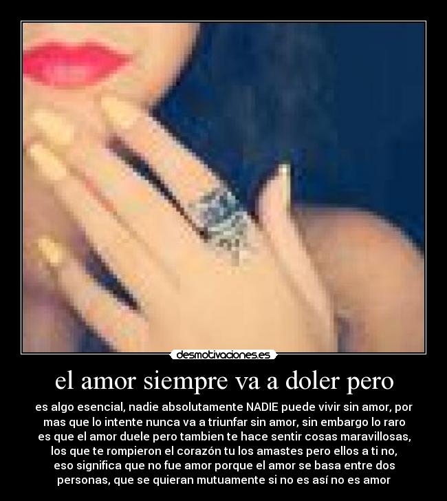 el amor siempre va a doler pero - es algo esencial, nadie absolutamente NADIE puede vivir sin amor, por
mas que lo intente nunca va a triunfar sin amor, sin embargo lo raro
es que el amor duele pero tambien te hace sentir cosas maravillosas,
los que te rompieron el corazón tu los amastes pero ellos a ti no,
eso significa que no fue amor porque el amor se basa entre dos
personas, que se quieran mutuamente si no es así no es amor