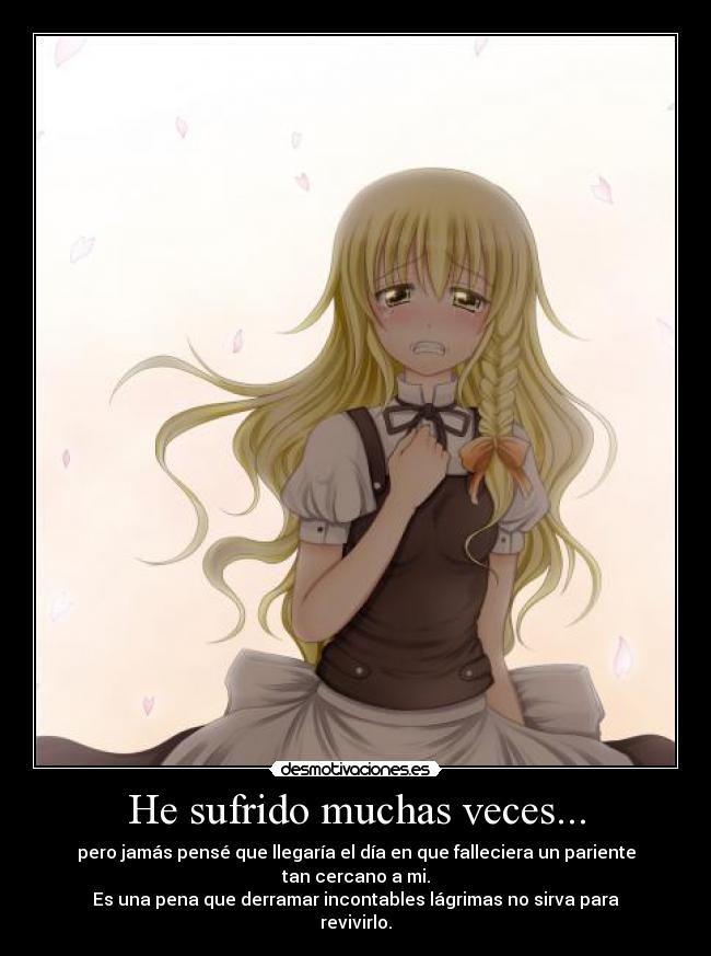 He sufrido muchas veces... - pero jamás pensé que llegaría el día en que falleciera un pariente tan cercano a mi.
Es una pena que derramar incontables lágrimas no sirva para revivirlo.