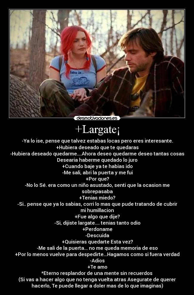 +Largate¡ - -Ya lo ise, pense que talvez estabas locas pero eres interesante.
+Hubiera deseado que te quedaras
-Hubiera deseado quedarme....Ahora deseo quedarme deseo tantas cosas
Desearia haberme quedado lo juro
+Cuando baje ya te habias ido
-Me sali, abri la puerta y me fui
+Por que?
-No lo Sé. era como un niño asustado, senti que la ocasion me
sobrepasaba
+Tenias miedo?
-Si.. pense que ya lo sabias, corri lo mas que pude tratando de cubrir
mi humillacion
+Fue algo que dije?
-Si, dijiste largate.... tenias tanto odio
+Perdoname
-Descuida
+Quisieras quedarte Esta vez?
-Me sali de la puerta... no me queda memoria de eso
+Por lo menos vuelve para despedirte...Hagamos como si fuera verdad
-Adios
+Te amo
*Eterno resplandor de una mente sin recuerdos
(Si vas a hacer algo que no tenga vuelta atras Asegurate de querer
hacerlo, Te puede llegar a doler mas de lo que imaginas)