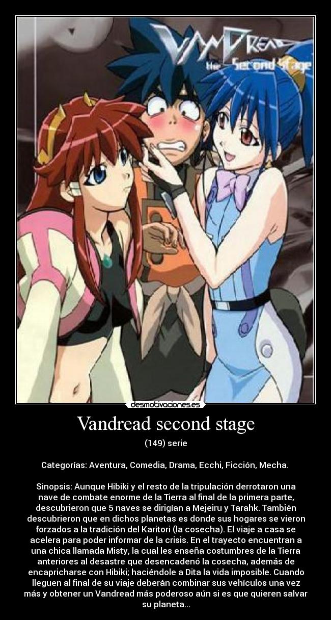 Vandread second stage - (149) serie

Categorías: Aventura, Comedia, Drama, Ecchi, Ficción, Mecha. 

Sinopsis: Aunque Hibiki y el resto de la tripulación derrotaron una
nave de combate enorme de la Tierra al final de la primera parte,
descubrieron que 5 naves se dirigían a Mejeiru y Tarahk. También
descubrieron que en dichos planetas es donde sus hogares se vieron
forzados a la tradición del Karitori (la cosecha). El viaje a casa se
acelera para poder informar de la crisis. En el trayecto encuentran a
una chica llamada Misty, la cual les enseña costumbres de la Tierra
anteriores al desastre que desencadenó la cosecha, además de
encapricharse con Hibiki; haciéndole a Dita la vida imposible. Cuando
lleguen al final de su viaje deberán combinar sus vehículos una vez
más y obtener un Vandread más poderoso aún si es que quieren salvar
su planeta...